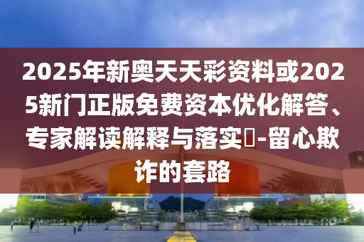 2025年新奧天天彩資料或2025新門正版免費資本優化解答、專家解讀解釋與落實?-留心欺詐的套路
